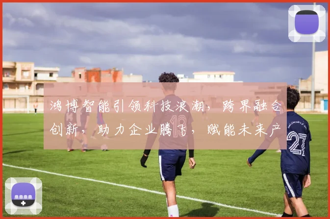 鸿博智能引领科技浪潮，跨界融合创新，助力企业腾飞，赋能未来产业发展