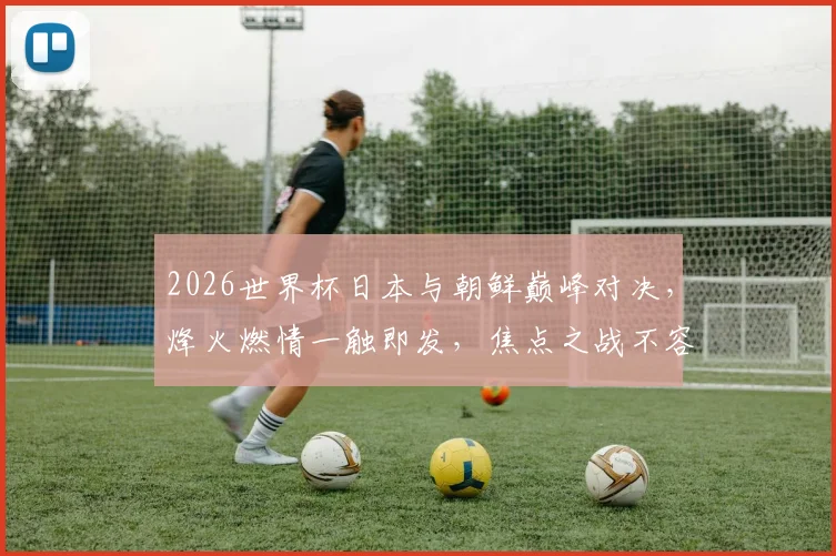 2026世界杯日本与朝鲜巅峰对决，烽火燃情一触即发，焦点之战不容错过