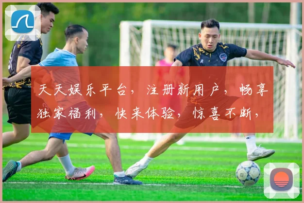 天天娱乐平台，注册新用户，畅享独家福利，快来体验，惊喜不断，等你来