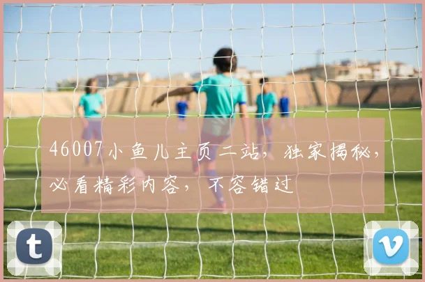 46007小鱼儿主页二站，独家揭秘，必看精彩内容，不容错过