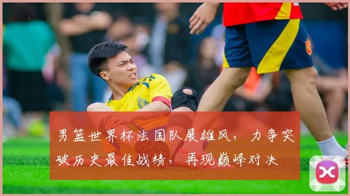 男篮世界杯法国队展雄风，力争突破历史最佳战绩，再现巅峰对决