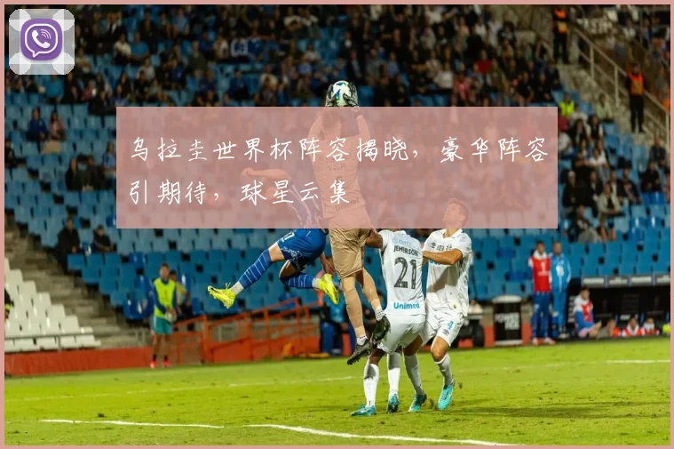 乌拉圭世界杯阵容揭晓，豪华阵容引期待，球星云集